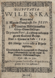 Disputatia Wilenska Ktorą miał X. Marcin Smiglecki [...] z X. Danielem Mikołaiewskim [...] De primatu Petri a o iedney widomey głowie Kościoła Bożego [...]