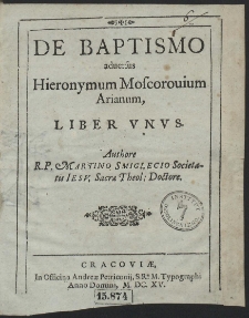 De Baptismo aduersus Hieronymum Moscorouium Arianum, Liber Vnvs. Authore R. P. Martino Smiglecio ...