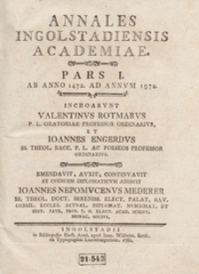 Annales Ingolstadiensis Academiae. Pars. 1, Ab Anno 1472 Ad Annum 1572 / Inchoarunt Valentinus Rotmarus [...] et Ioannes Engerdus [...] ; Emendavit, auxit, continuavit et Codicem Diplomaticum Adiecit Ioannes Nepomucenus Mederer