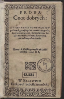 Proba Cnot dobrych: Ktemu Nauka Do Obyczaiow poććiwych, y przestroga na rozmaite przypadki, Rycerzowi, Oraczowi, y Rzemięśnikowi: Każdy z nich naukę poćieszną stanowi swemu należącą odnieść może. Nowo z Łacińskiego ięzyka na Polski zebrana przez B[artłomieja] P[aprockiego]