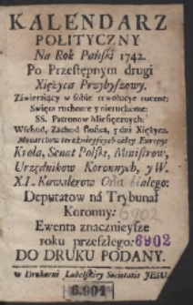 Kalendarz Polityczny Na Rok Pański 1742. Po Przestępnym druki Xiężyca Przybyszowy. Z&aacute;wieraiący w sobie rewolucye roczne: Swięta ruchome y nieruchome: SS. Patronow Miesięcznych: Wschod, Zachod słońca, 5 dni Xiężyca. Monarchow teraźnieyszych c&aacute;łey Europy: Krola, Senat Polski, Ministrow, Urzędnikow Koronnych, y W.X.L. Kawalerow Orła Białego: Deputatow n&aacute; Trybunał Koronny: Ewenta znacznieysze roku przeszłego